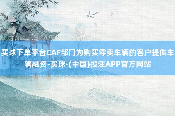 买球下单平台CAF部门为购买零卖车辆的客户提供车辆融资-买球·(中国)投注APP官方网站