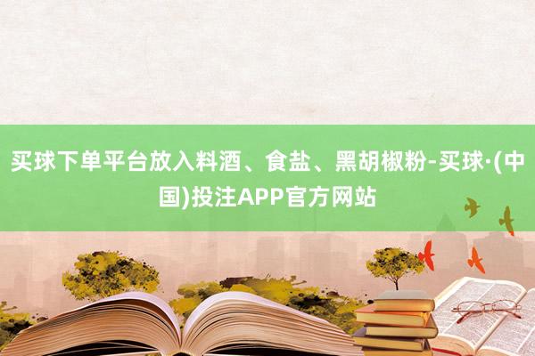 买球下单平台放入料酒、食盐、黑胡椒粉-买球·(中国)投注APP官方网站