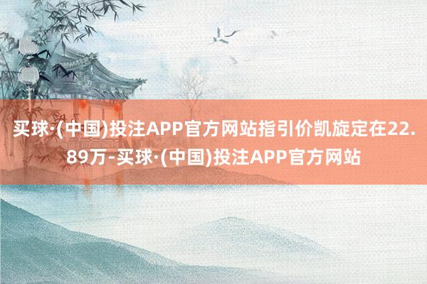 买球·(中国)投注APP官方网站指引价凯旋定在22.89万-买球·(中国)投注APP官方网站