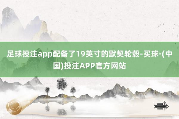 足球投注app配备了19英寸的默契轮毂-买球·(中国)投注APP官方网站