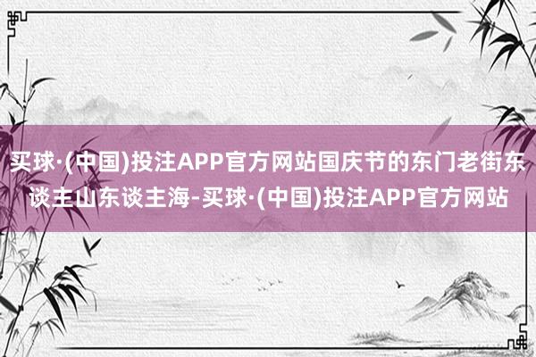 买球·(中国)投注APP官方网站国庆节的东门老街东谈主山东谈主海-买球·(中国)投注APP官方网站