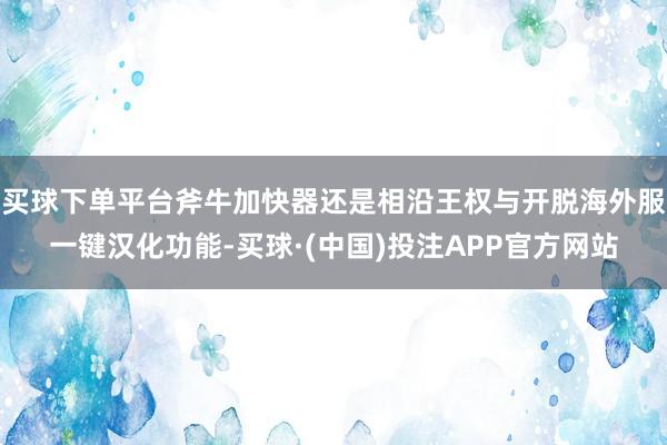 买球下单平台斧牛加快器还是相沿王权与开脱海外服一键汉化功能-买球·(中国)投注APP官方网站