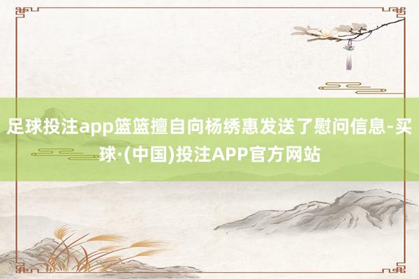 足球投注app篮篮擅自向杨绣惠发送了慰问信息-买球·(中国)投注APP官方网站