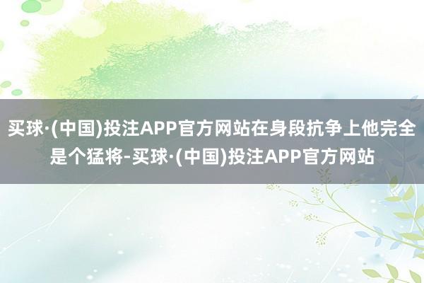 买球·(中国)投注APP官方网站在身段抗争上他完全是个猛将-买球·(中国)投注APP官方网站