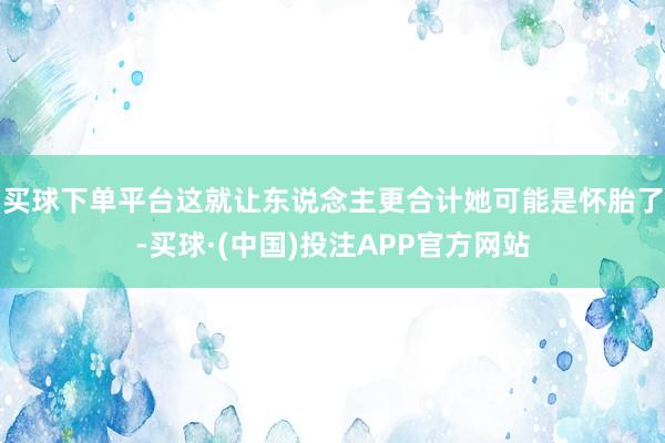 买球下单平台这就让东说念主更合计她可能是怀胎了-买球·(中国)投注APP官方网站