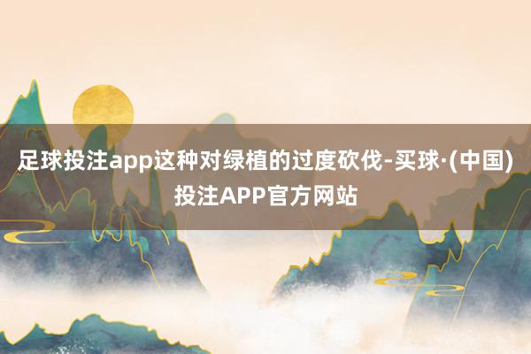 足球投注app这种对绿植的过度砍伐-买球·(中国)投注APP官方网站