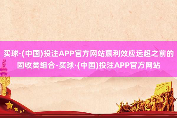 买球·(中国)投注APP官方网站赢利效应远超之前的固收类组合-买球·(中国)投注APP官方网站