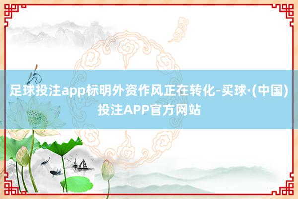 足球投注app标明外资作风正在转化-买球·(中国)投注APP官方网站