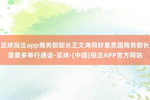 足球投注app商务部部长王文涛同好意思国商务部长雷蒙多举行通话-买球·(中国)投注APP官方网站