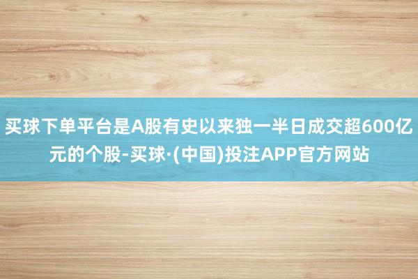 买球下单平台是A股有史以来独一半日成交超600亿元的个股-买球·(中国)投注APP官方网站