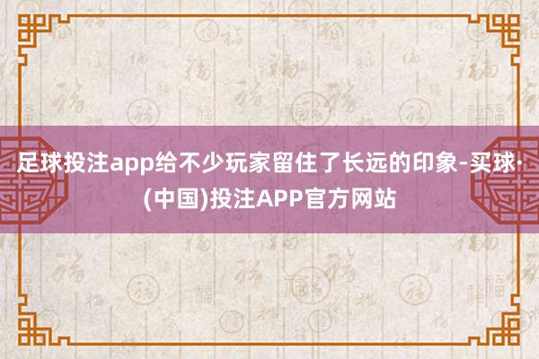 足球投注app给不少玩家留住了长远的印象-买球·(中国)投注APP官方网站