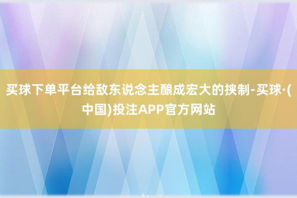 买球下单平台给敌东说念主酿成宏大的挟制-买球·(中国)投注APP官方网站