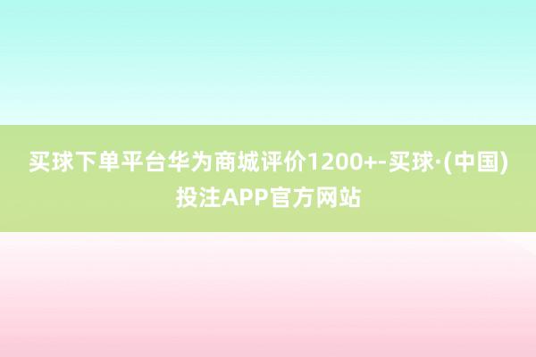 买球下单平台华为商城评价1200+-买球·(中国)投注APP官方网站