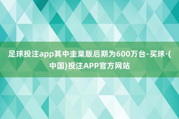 足球投注app其中圭臬版后期为600万台-买球·(中国)投注APP官方网站