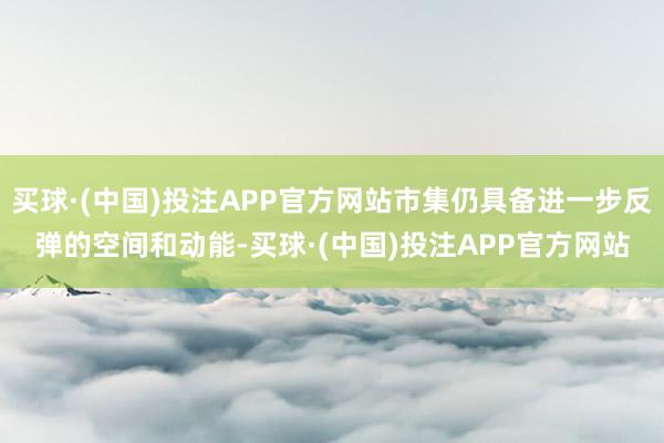 买球·(中国)投注APP官方网站市集仍具备进一步反弹的空间和动能-买球·(中国)投注APP官方网站