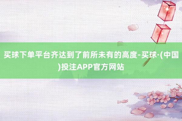 买球下单平台齐达到了前所未有的高度-买球·(中国)投注APP官方网站