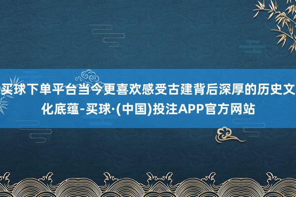 买球下单平台当今更喜欢感受古建背后深厚的历史文化底蕴-买球·(中国)投注APP官方网站