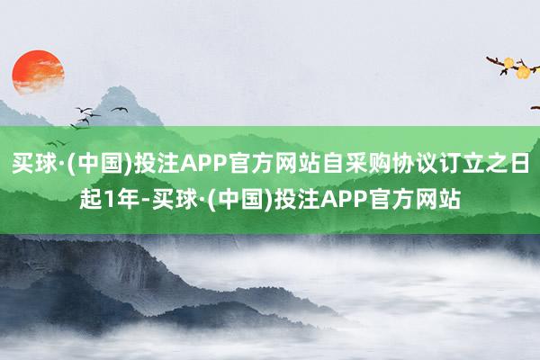 买球·(中国)投注APP官方网站自采购协议订立之日起1年-买球·(中国)投注APP官方网站