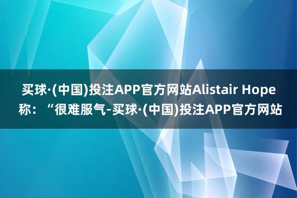 买球·(中国)投注APP官方网站Alistair Hope 称：“很难服气-买球·(中国)投注APP官方网站