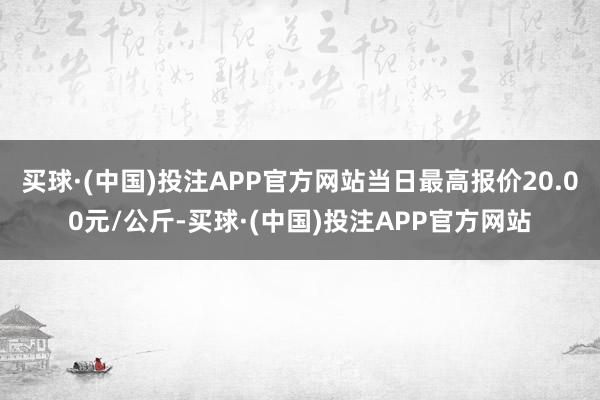 买球·(中国)投注APP官方网站当日最高报价20.00元/公斤-买球·(中国)投注APP官方网站