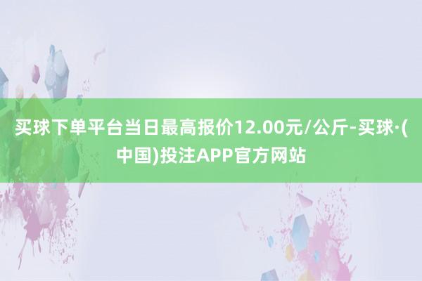 买球下单平台当日最高报价12.00元/公斤-买球·(中国)投注APP官方网站