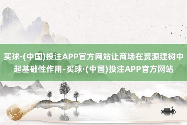 买球·(中国)投注APP官方网站让商场在资源建树中起基础性作用-买球·(中国)投注APP官方网站