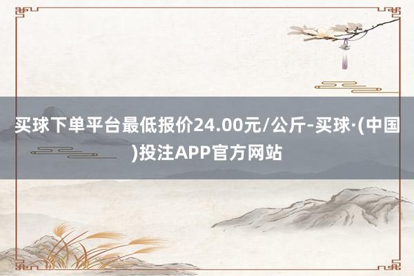 买球下单平台最低报价24.00元/公斤-买球·(中国)投注APP官方网站