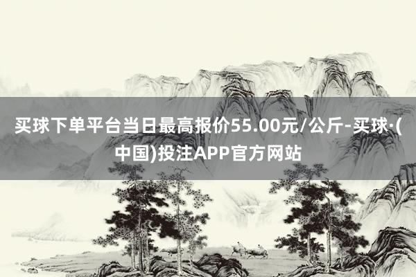 买球下单平台当日最高报价55.00元/公斤-买球·(中国)投注APP官方网站