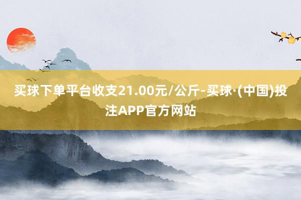 买球下单平台收支21.00元/公斤-买球·(中国)投注APP官方网站