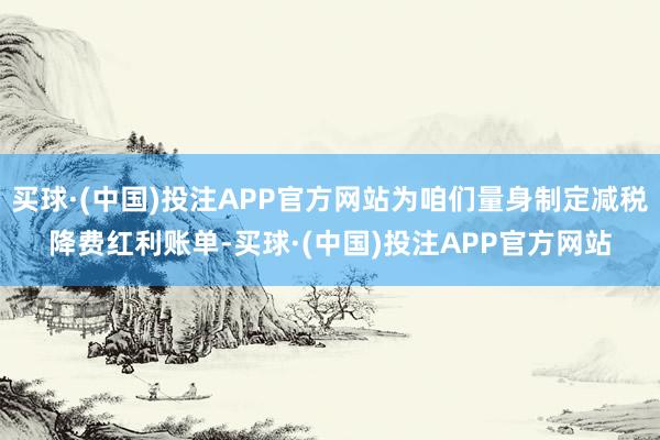 买球·(中国)投注APP官方网站为咱们量身制定减税降费红利账单-买球·(中国)投注APP官方网站