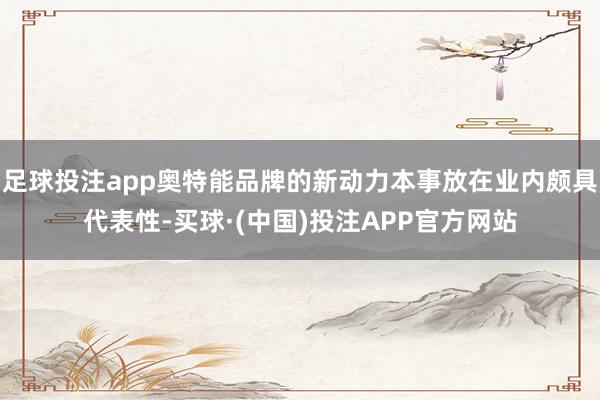 足球投注app奥特能品牌的新动力本事放在业内颇具代表性-买球·(中国)投注APP官方网站