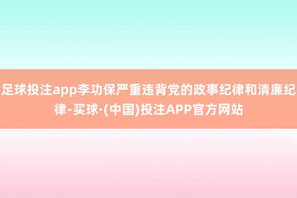 足球投注app李功保严重违背党的政事纪律和清廉纪律-买球·(中国)投注APP官方网站