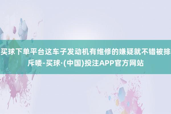 买球下单平台这车子发动机有维修的嫌疑就不错被排斥喽-买球·(中国)投注APP官方网站