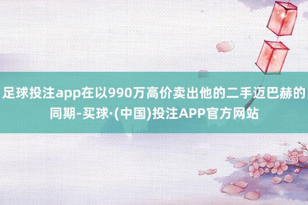 足球投注app在以990万高价卖出他的二手迈巴赫的同期-买球·(中国)投注APP官方网站