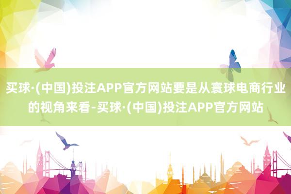 买球·(中国)投注APP官方网站要是从寰球电商行业的视角来看-买球·(中国)投注APP官方网站