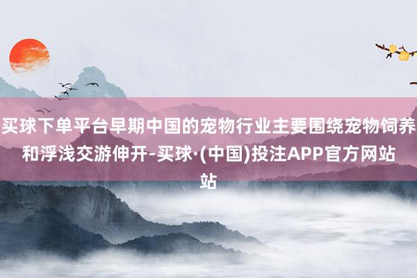 买球下单平台早期中国的宠物行业主要围绕宠物饲养和浮浅交游伸开-买球·(中国)投注APP官方网站