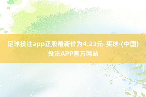 足球投注app正股最新价为4.23元-买球·(中国)投注APP官方网站