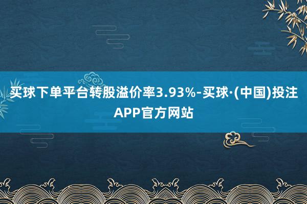 买球下单平台转股溢价率3.93%-买球·(中国)投注APP官方网站