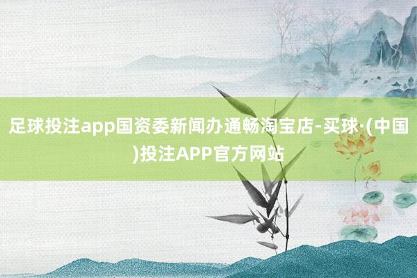 足球投注app国资委新闻办通畅淘宝店-买球·(中国)投注APP官方网站