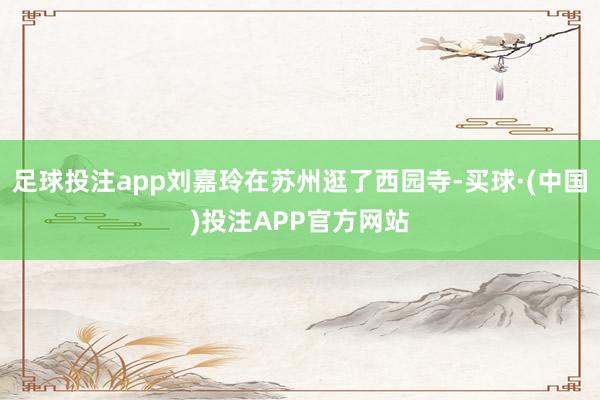 足球投注app刘嘉玲在苏州逛了西园寺-买球·(中国)投注APP官方网站