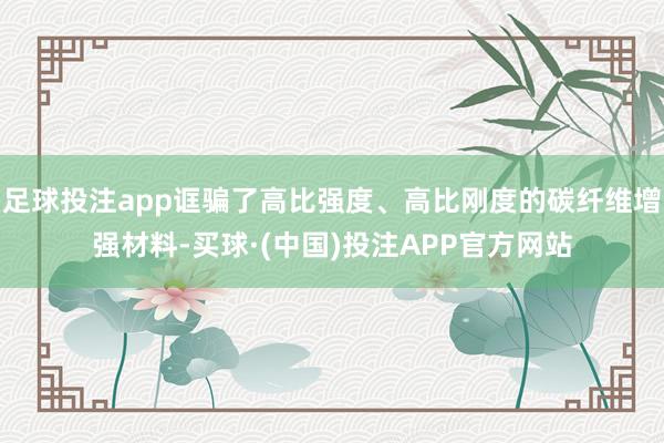 足球投注app诓骗了高比强度、高比刚度的碳纤维增强材料-买球·(中国)投注APP官方网站