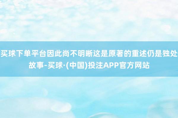 买球下单平台因此尚不明晰这是原著的重述仍是独处故事-买球·(中国)投注APP官方网站