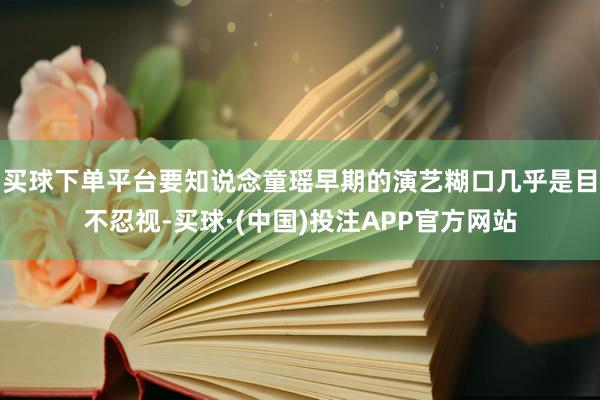 买球下单平台要知说念童瑶早期的演艺糊口几乎是目不忍视-买球·(中国)投注APP官方网站