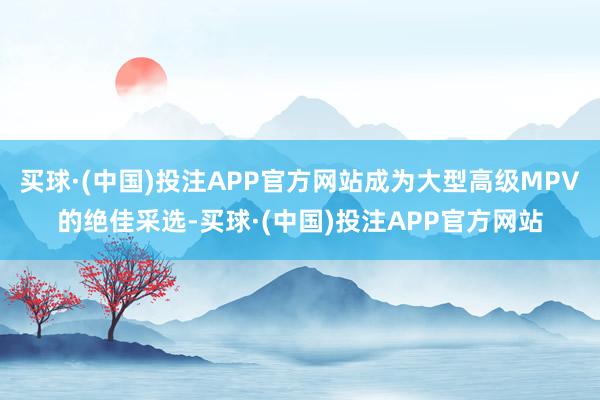 买球·(中国)投注APP官方网站成为大型高级MPV的绝佳采选-买球·(中国)投注APP官方网站