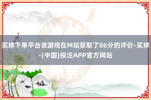 买球下单平台该游戏在M站获取了86分的评价-买球·(中国)投注APP官方网站