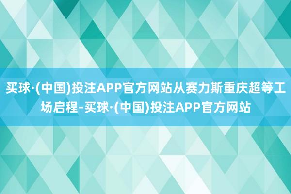 买球·(中国)投注APP官方网站从赛力斯重庆超等工场启程-买球·(中国)投注APP官方网站