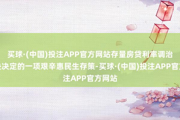 买球·(中国)投注APP官方网站存量房贷利率调治是中央决定的一项艰辛惠民生存策-买球·(中国)投注APP官方网站