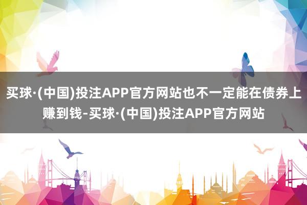 买球·(中国)投注APP官方网站也不一定能在债券上赚到钱-买球·(中国)投注APP官方网站