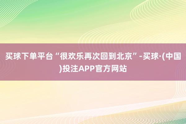 买球下单平台“很欢乐再次回到北京”-买球·(中国)投注APP官方网站