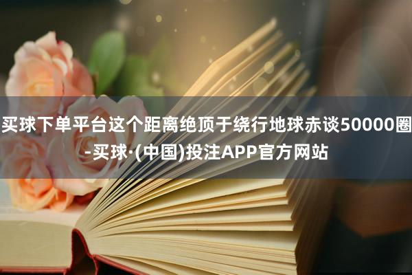 买球下单平台这个距离绝顶于绕行地球赤谈50000圈-买球·(中国)投注APP官方网站